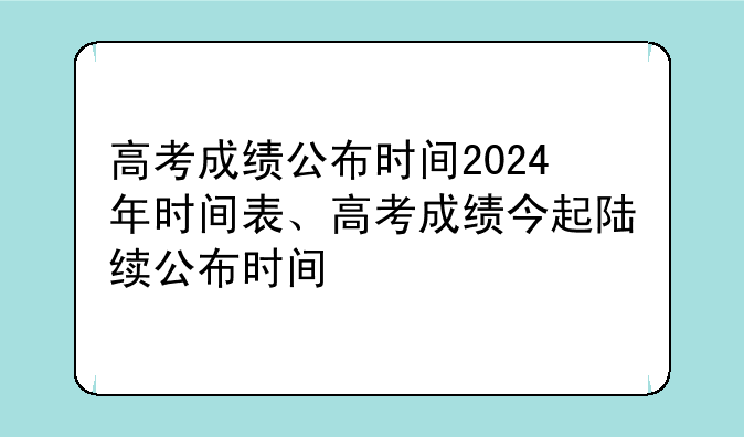 高考成绩公布时间2024年时间表、高考成绩今起陆续公布时间