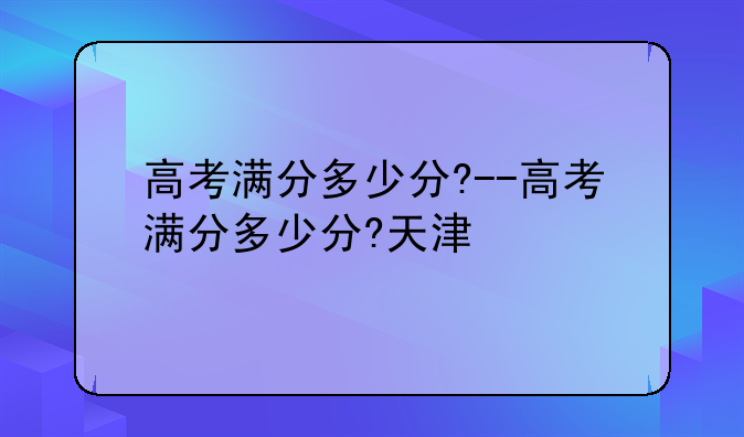 高考满分多少分?--高考满分多少分?天津