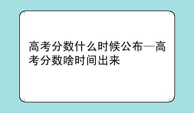 高考分数什么时候公布—高考分数啥时间出来