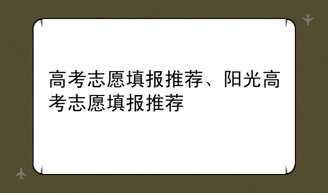 高考志愿填报推荐、阳光高考志愿填报推荐