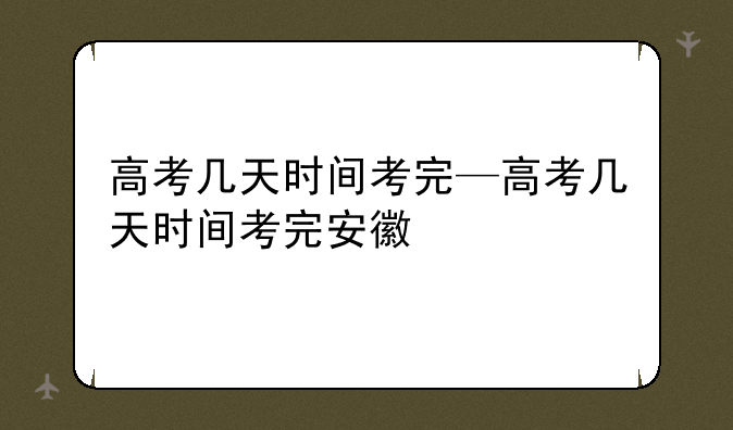 高考几天时间考完—高考几天时间考完安徽