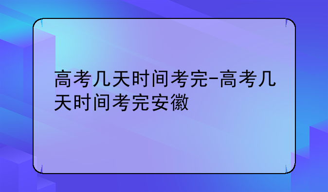 高考几天时间考完-高考几天时间考完安徽