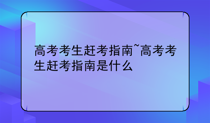 高考考生赶考指南~高考考生赶考指南是什么