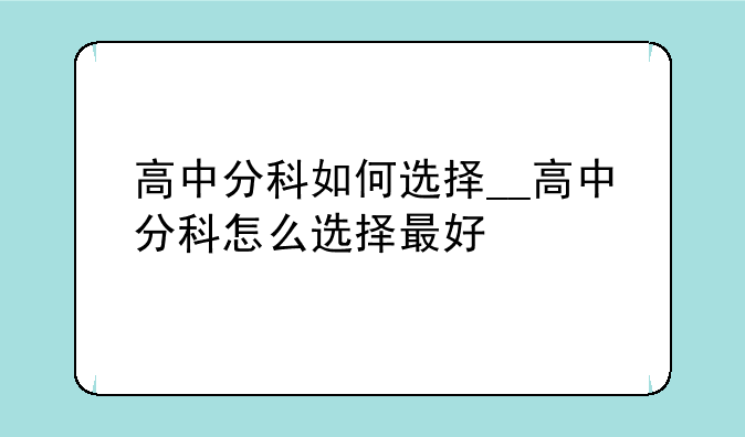 高中分科如何选择__高中分科怎么选择最好