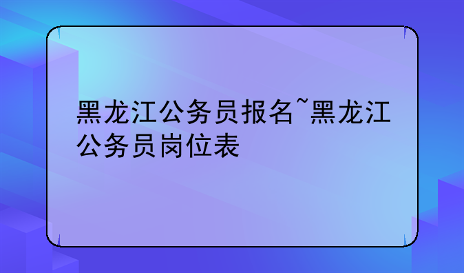 黑龙江公务员报名~黑龙江公务员岗位表