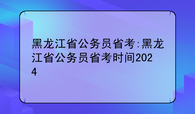 黑龙江省公务员省考:黑龙江省公务员省考时间2024