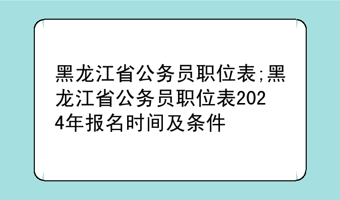 黑龙江省公务员职位表;黑龙江省公务员职位表2024年报名时间及条件