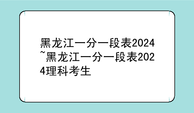 黑龙江一分一段表2024~黑龙江一分一段表2024理科考生