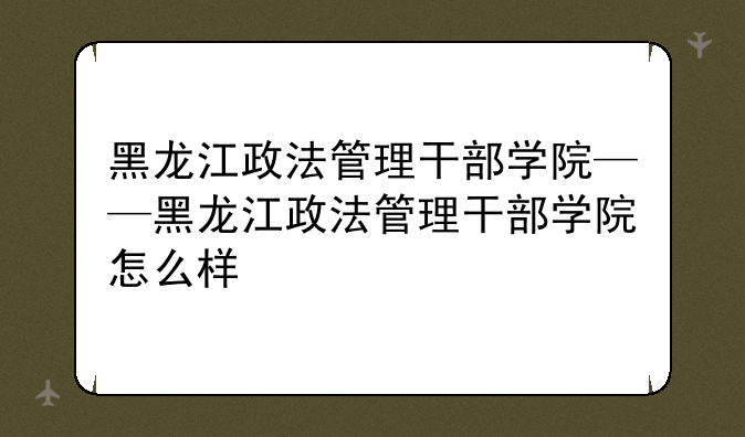 黑龙江政法管理干部学院——黑龙江政法管理干部学院怎么样