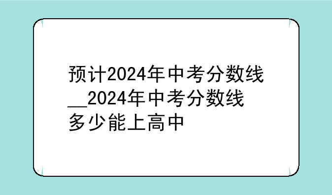 预计2024年中考分数线__2024年中考分数线多少能上高中