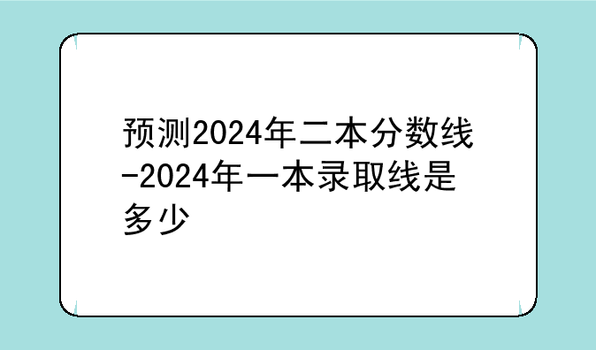 预测2024年二本分数线-2024年一本录取线是多少