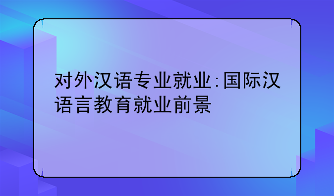 对外汉语专业就业:国际汉语言教育就业前景