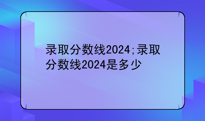 录取分数线2024;录取分数线2024是多少