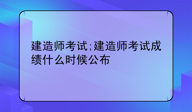 建造师考试;建造师考试成绩什么时候公布