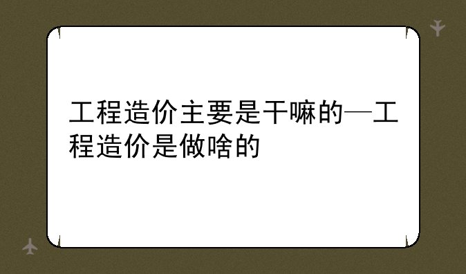 工程造价主要是干嘛的—工程造价是做啥的