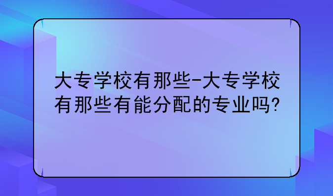 大专学校有那些-大专学校有那些有能分配的专业吗?