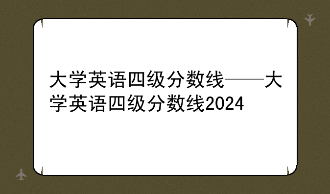 大学英语四级分数线——大学英语四级分数线2024