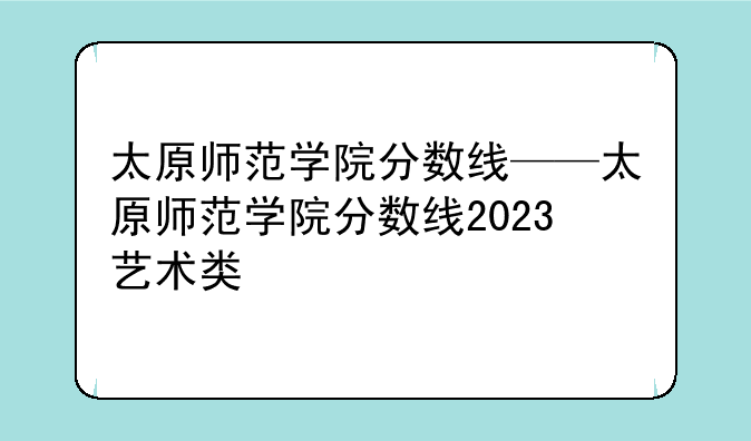 太原师范学院分数线——太原师范学院分数线2023艺术类
