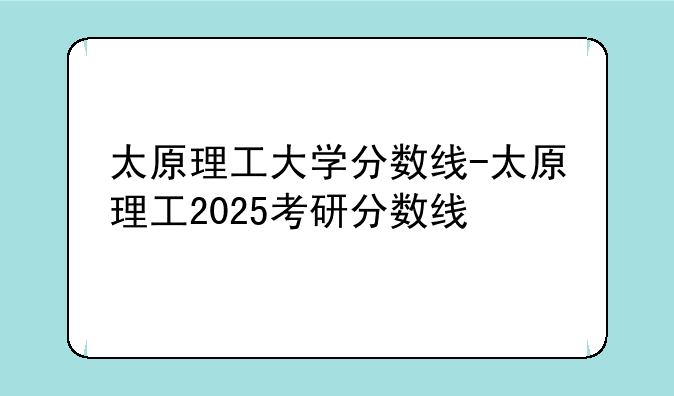 太原理工大学分数线-太原理工2025考研分数线
