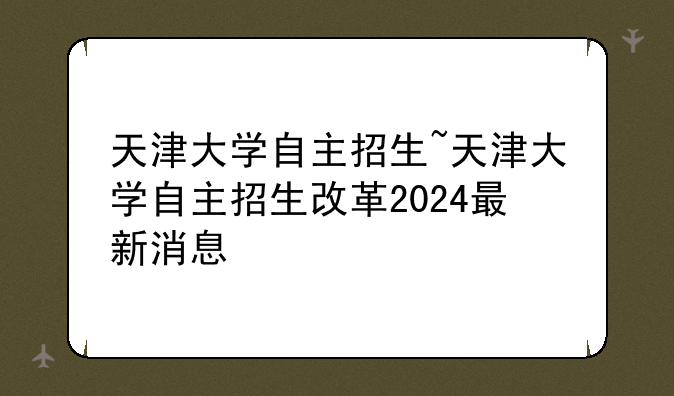 天津大学自主招生~天津大学自主招生改革2024最新消息