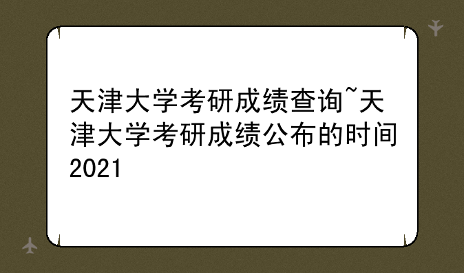 天津大学考研成绩查询~天津大学考研成绩公布的时间2021