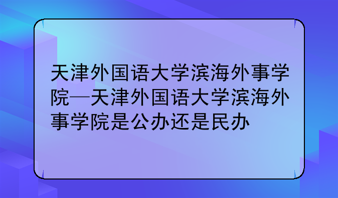 天津外国语大学滨海外事学院—天津外国语大学滨海外事学院是公办还是民办