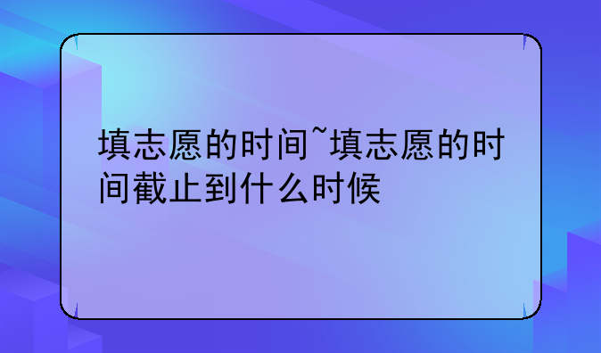 填志愿的时间~填志愿的时间截止到什么时候