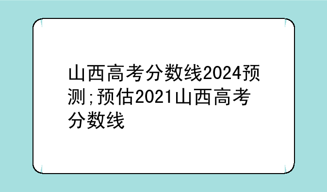 山西高考分数线2024预测;预估2021山西高考分数线