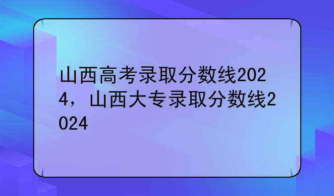 山西高考录取分数线2024，山西大专录取分数线2024
