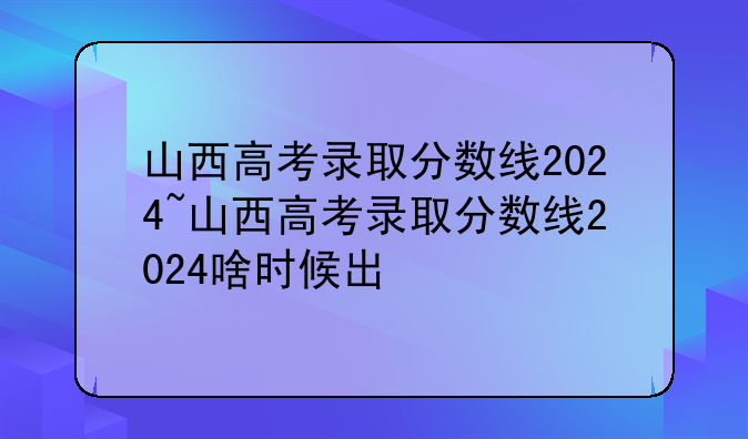 山西高考录取分数线2024~山西高考录取分数线2024啥时候出