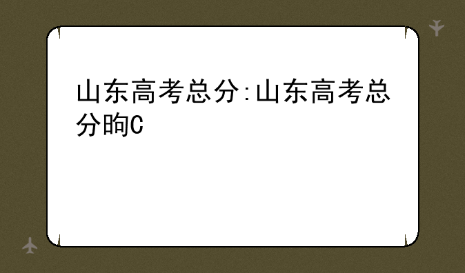 山东高考总分:山东高考总分是多少分2023