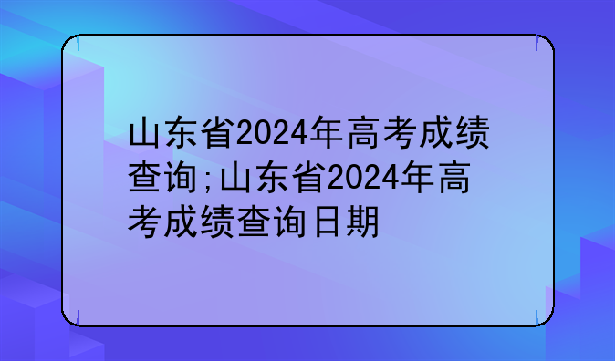 山东省2024年高考成绩查询;山东省2024年高考成绩查询日期