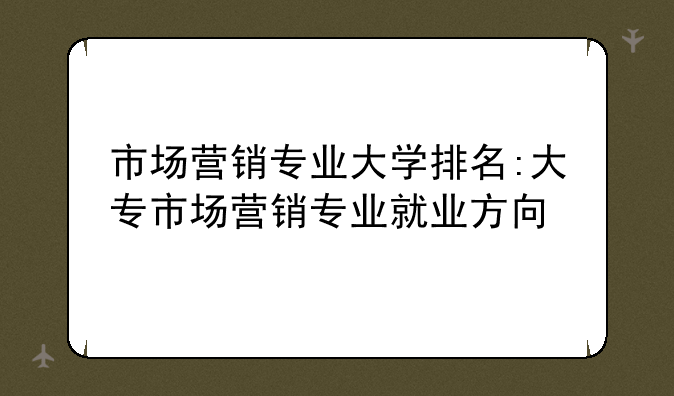 市场营销专业大学排名:大专市场营销专业就业方向