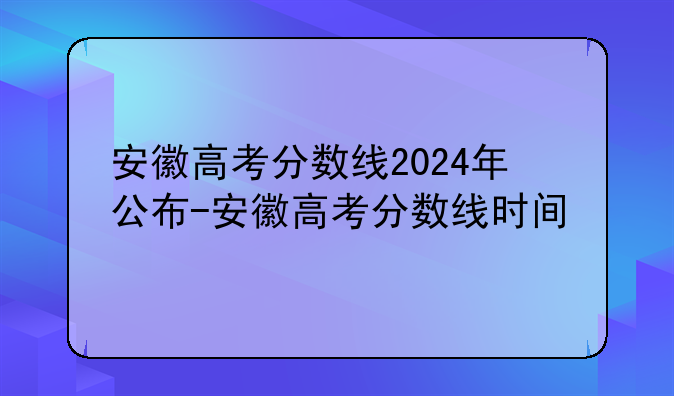 安徽高考分数线2024年公布-安徽高考分数线时间