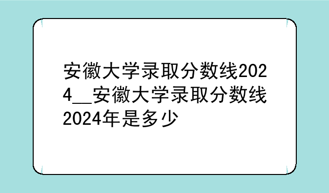 安徽大学录取分数线2024__安徽大学录取分数线2024年是多少