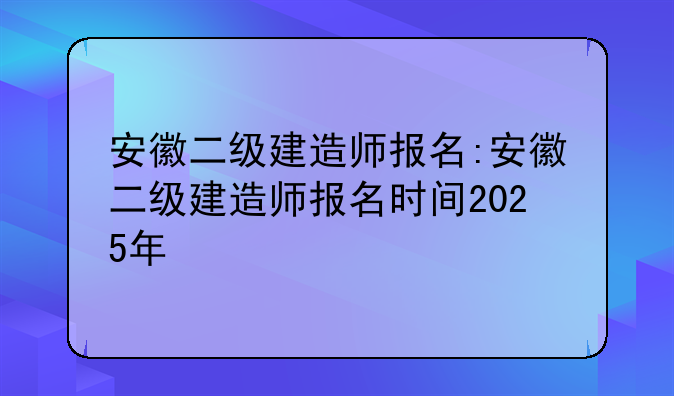 安徽二级建造师报名:安徽二级建造师报名时间2025年
