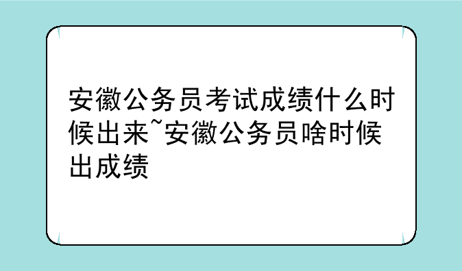 安徽公务员考试成绩什么时候出来~安徽公务员啥时候出成绩
