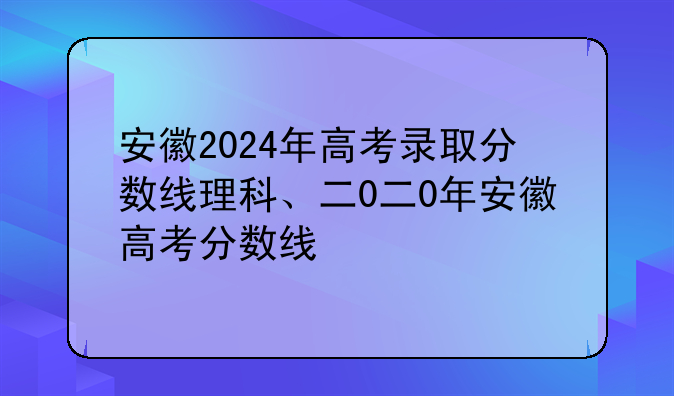 安徽2024年高考录取分数线理科、二0二0年安徽高考分数线