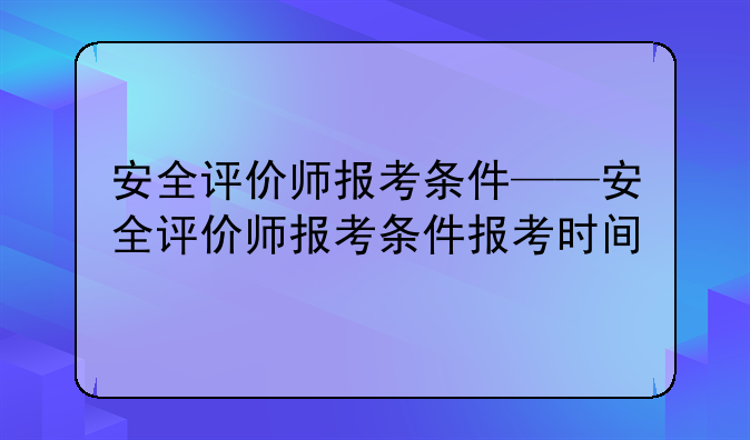 安全评价师报考条件——安全评价师报考条件报考时间