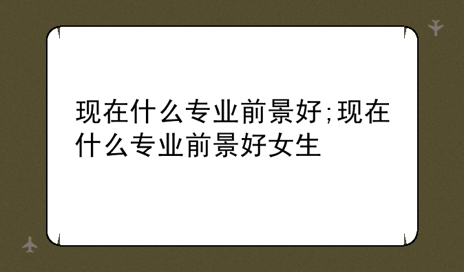 现在什么专业前景好;现在什么专业前景好女生