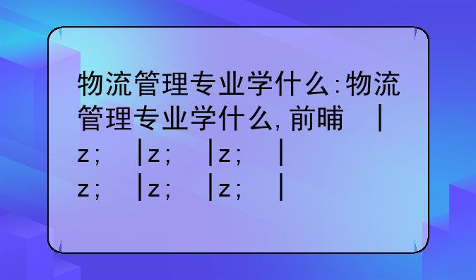 物流管理专业学什么:物流管理专业学什么,前景如何