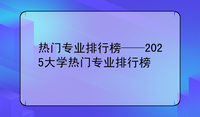 热门专业排行榜——2025大学热门专业排行榜