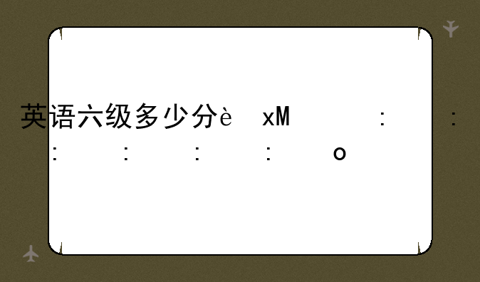 英语六级多少分过线~考研英语六级必须过吗