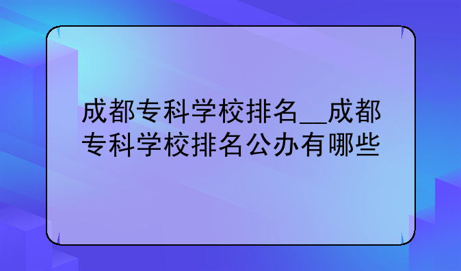 成都专科学校排名__成都专科学校排名公办有哪些