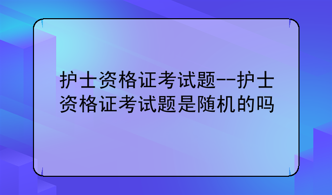 护士资格证考试题--护士资格证考试题是随机的吗
