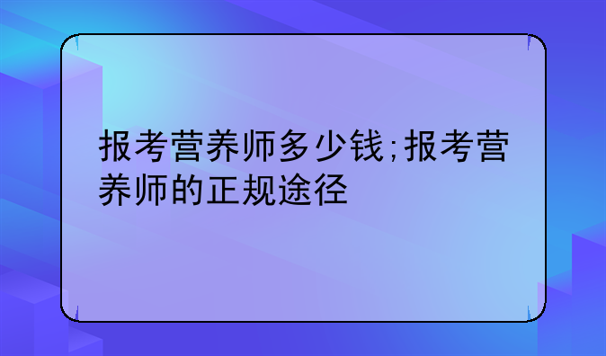 报考营养师多少钱;报考营养师的正规途径