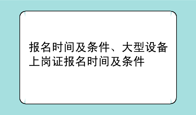 报名时间及条件、大型设备上岗证报名时间及条件