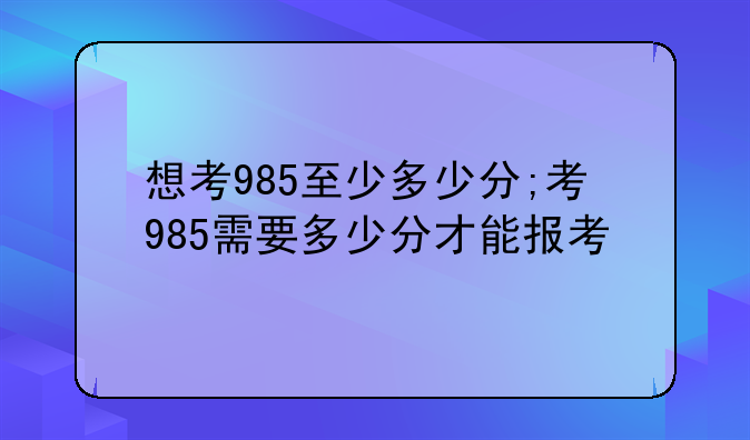 想考985至少多少分;考985需要多少分才能报考