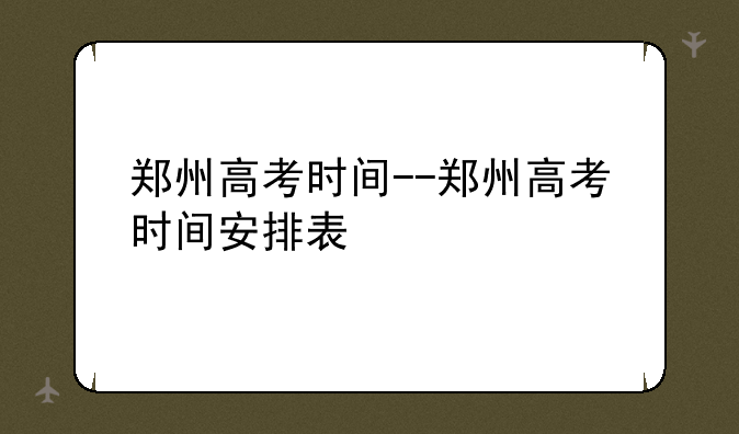 郑州高考时间--郑州高考时间安排表