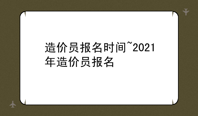 造价员报名时间~2021年造价员报名